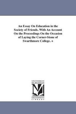 An Essay on Education in the Society of Friends with an Account on the Proceedings on the Occasion of Laying the Corner-Stone of Swarthmore College