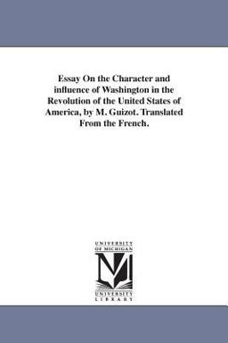 Essay on the Character and Influence of Washington in the Revolution of the United States of America, by M Guizot Translated from the French