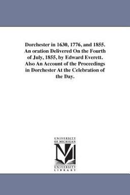 Dorchester in 1630, 1776, and 1855 an Oration Delivered on the Fourth of July, 1855, by Edward Everett Also an Account of the Proceedings in Dorches