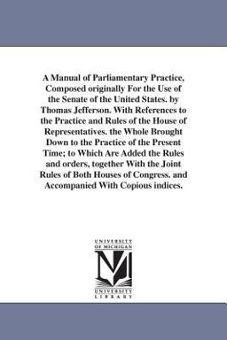 A Manual of Parliamentary Practice, Composed Originally for the Use of the Senate of the United States by Thomas Jefferson with References to the Pr