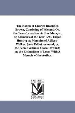 The Novels of Charles Brockden Brown, Consisting of Wieland;or, the Transformation Arthur Mervyn; or, Memoirs of the Year 1793 Edgar Huntly; or, Mem