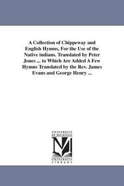 A Collection of Chippeway and English Hymns, for the Use of the Native Indians Translated by Peter Jones to Which Are Added a Few Hymns Translate