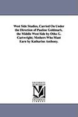 West Side Studies, Carried on under the Direction of Pauline Goldmark the Middle West Side by Otho G Cartwright; Mothers Who Must Earn by Katharine West Side Studies, Carried on under the Direction of Pauline Goldmark the Middle West Side by Otho G Cartwright; Mothers Who Must Earn by Katharine