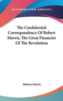 The Confidential Correspondence of Robert Morris, the Great Financier of the Revolution