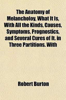 The Anatomy of Melancholoy, What It Is, with All the Kinds, Causes, Symptoms, Prognostics, and Several Cures of It in Three Partitions With