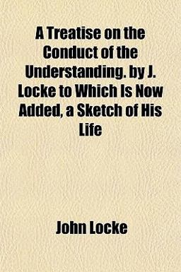 A Treatise on the Conduct of the Understanding by J Locke to Which Is Now Added, a Sketch of His Life