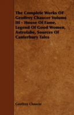 The Complete Works of Geoffrey Chaucer Volume Iii - House of Fame, Legend of Good Women, Astrolabe, Sources of Canterbury Tales