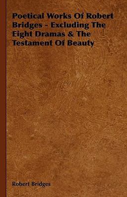 Poetical Works of Robert Bridges - Excluding the Eight Dramas and the Testament of Beauty Poetical Works of Robert Bridges - Excluding the Eight Dramas and the Testament of Beauty