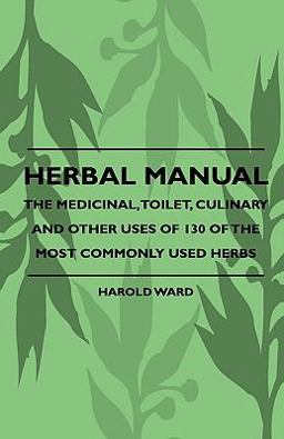 Herbal Manual - the Medicinal, Toilet, Culinary and Other Uses of 130 of the Most Commonly Used Herbs Herbal Manual - the Medicinal, Toilet, Culinary and Other Uses of 130 of the Most Commonly Used Herbs