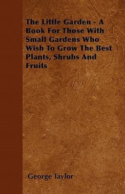 The Little Garden - a Book for Those with Small Gardens Who Wish to Grow the Best Plants, Shrubs and Fruits