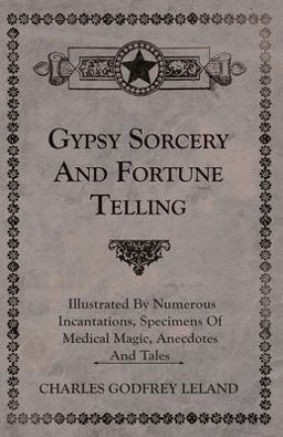 Gypsy Sorcery and Fortune Telling - Illustrated by Numerous Incantations, Specimens of Medical Magic, Anecdotes and Tales Gypsy Sorcery and Fortune Telling - Illustrated by Numerous Incantations, Specimens of Medical Magic, Anecdotes and Tales
