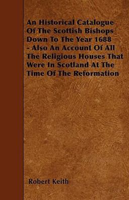An Historical Catalogue of the Scottish Bishops down to the Year 1688 - Also an Account of All the Religious Houses That Were in Scotland at the Time