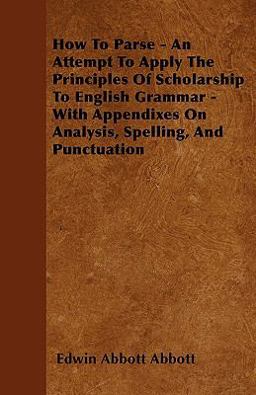 How to Parse - an Attempt to Apply the Principles of Scholarship to English Grammar - with Appendixes on Analysis, Spelling, and Punctuation