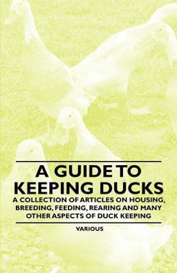 A Guide to Keeping Ducks - a Collection of Articles on Housing, Breeding, Feeding, Rearing and Many Other Aspects of Duck Keeping