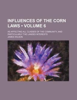 Influences of the Corn Laws; As Affecting All Classes of the Community, and Particularly the Landed Interests
