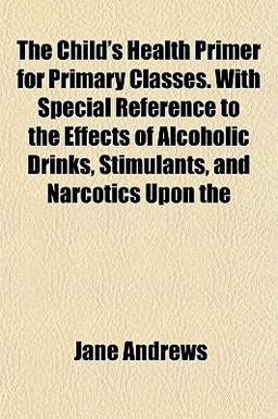The Child's Health Primer for Primary Classes with Special Reference to the Effects of Alcoholic Drinks, Stimulants, and Narcotics Upon