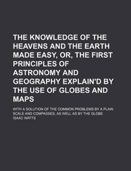 The Knowledge of the Heavens and the Earth Made Easy, or, the First Principles of Astronomy and Geography Explain'D by the Use of Globes And