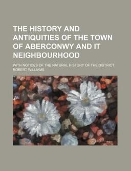 The History and Antiquities of the Town of Aberconwy and It Neighbourhood; with Notices of the Natural History of the District