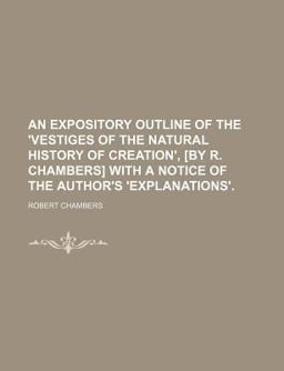 An Expository Outline of the 'Vestiges of the Natural History of Creation', [by R Chambers] with a Notice of the Author's 'Explanations'