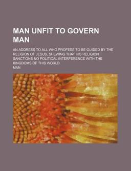Man Unfit to Govern Man; an Address to All Who Profess to Be Guided by the Religion of Jesus, Shewing That His Religion Sanctions No Political