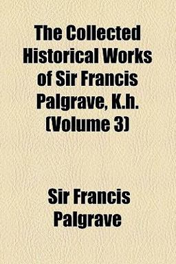 The Collected Historical Works of Sir Francis Palgrave, K H The Collected Historical Works of Sir Francis Palgrave, K H
