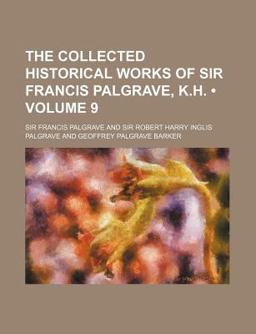 The Collected Historical Works of Sir Francis Palgrave, K H The Collected Historical Works of Sir Francis Palgrave, K H