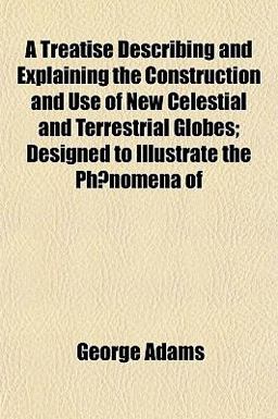 A Treatise Describing and Explaining the Construction and Use of New Celestial and Terrestrial Globes; Designed to Illustrate the Phnomena Of