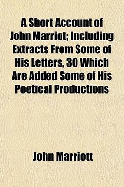 A Short Account of John Marriot; Including Extracts from Some of His Letters, 30 Which Are Added Some of His Poetical Productions A Short Account of John Marriot; Including Extracts from Some of His Letters, 30 Which Are Added Some of His Poetical Productions