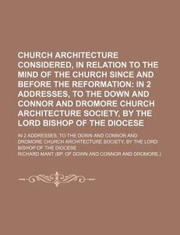 Church Architecture Considered, in Relation to the Mind of the Church since and Before the Reformation; in 2 Addresses, to the down and Connor