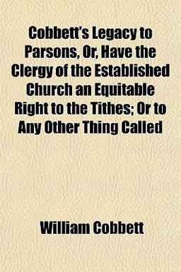 Cobbett's Legacy to Parsons, or, Have the Clergy of the Established Church an Equitable Right to the Tithes; or to Any Other Thing Called