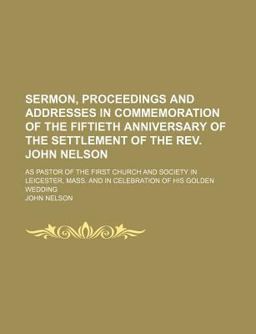 Sermon, Proceedings and Addresses in Commemoration of the Fiftieth Anniversary of the Settlement of the Rev John Nelson; As Pastor Of