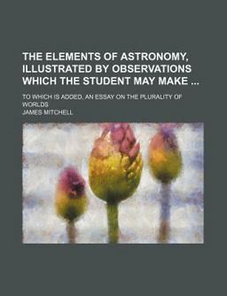 The Elements of Astronomy, Illustrated by Observations Which the Student May Make; to Which Is Added, an Essay on the Plurality of Worlds The Elements of Astronomy, Illustrated by Observations Which the Student May Make; to Which Is Added, an Essay on the Plurality of Worlds