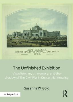 Unfinished Exhibition Visualizing Myth, Memory, and the Shadow of the Civil War in Centennial America 2016 9781472480668 Front Cover