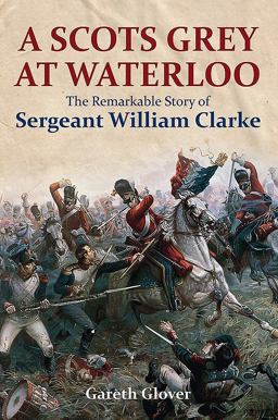 Scots Grey at Waterloo The Remarkable Story of Sergeant William Clarke  9781473894013 Front Cover