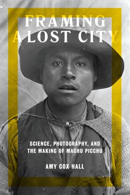 Framing a Lost City Science, Photography, and the Making of Machu Picchu  9781477313688 Front Cover