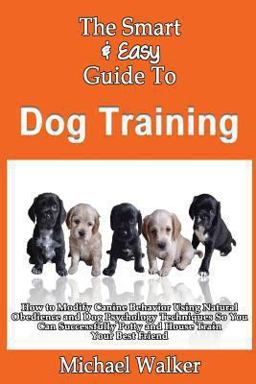 The Smart and Easy Guide to Dog Training: How to Modify Canine Behavior Using Natural Obedience and Dog Psychology Techniques So You Can Successfully Potty and House Train Your Best Friend