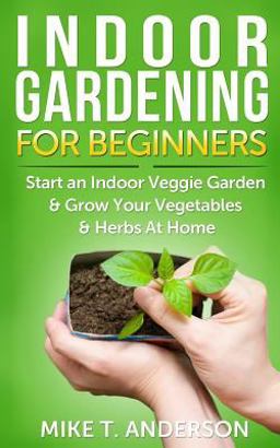 Indoor Gardening for Beginners: Start an Indoor Veggie Garden and Grow Your Vegetables and Herbs at Home
