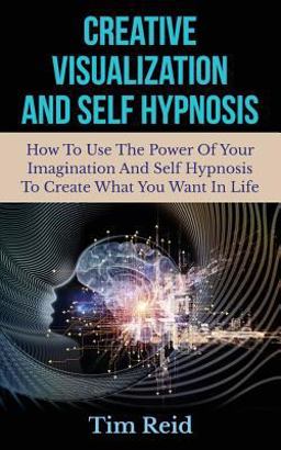 Creative Visualization and Self Hypnosis: How to Use the Power of Your Imagination and Self Hypnosis to Create What You Want in Life