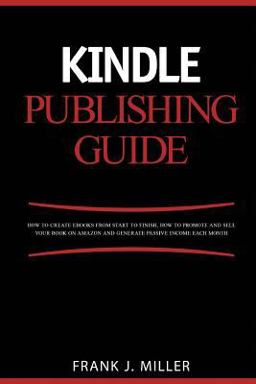 Kindle Publishing Guide - How to Create EBooks from Start to Finish, How to Promote and Sell Your Book on Amazon and Generate Passive Income Each Month