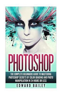Photoshop: the Complete Beginners Guide to Mastering Photoshop in 24 Hours or Less!