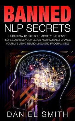 Banned NLP Secrets: Learn How to Gain Self Mastery, Influence People, Achieve Your Goals and Radically Change Your Life Using Neuro-Linguistic Programming