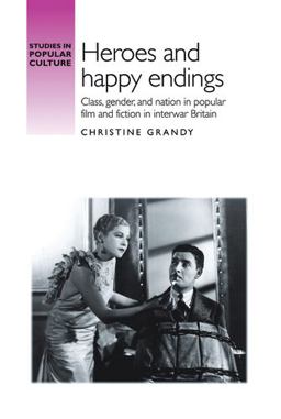 Heroes and Happy Endings Class, Gender, and Nation in Popular Film and Fiction in Interwar Britain  9781526106827 Front Cover
