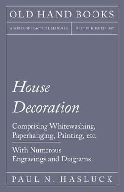 House Decoration - Comprising Whitewashing, Paperhanging, Painting, etc. - with Numerous Engravings and Diagrams