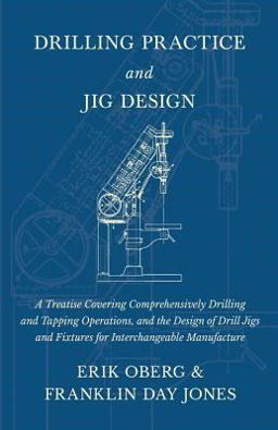 Drilling Practice and Jig Design - a Treatise Covering Comprehensively Drilling and Tapping Operations, and the Design of Drill Jigs and Fixtures for Interchangeable Manufacture