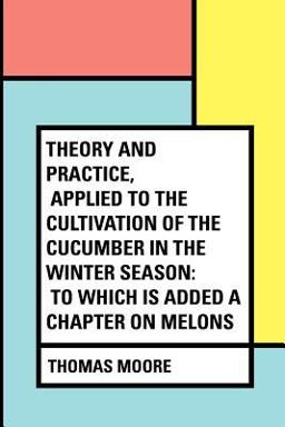 Theory and Practice, Applied to the Cultivation of the Cucumber in the Winter Season: to Which Is Added a Chapter on Melons