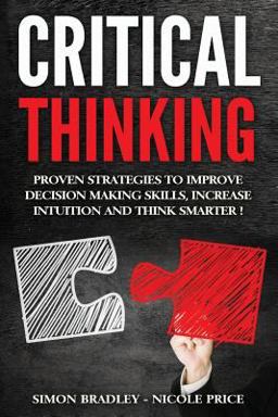 Critical Thinking: Proven Strategies to Improve Decision Making Skills, Increase Intuition and Think Smarter