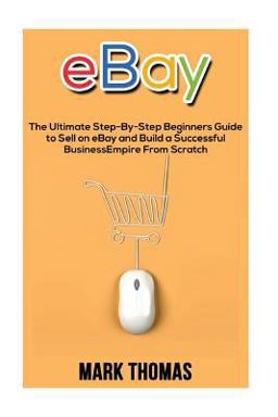 EBay: the Ultimate Step- by-Step Beginners Guide to Sell on EBay and Build a Successful Business Empire from Scratch