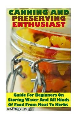Canning and Preserving Enthusiast: Guide for Beginners on Storing Water and All Kinds of Food from Meat to Herbs