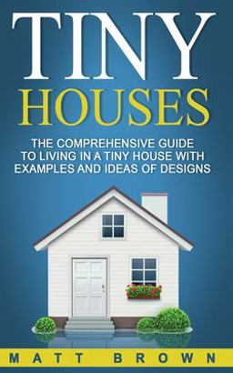Tiny Houses: the Comprehensive Guide to Living in a Tiny House with Examples and Ideas of Designs