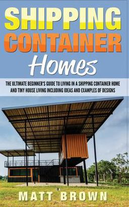 Shipping Container Homes: the Ultimate Beginner's Guide to Living in a Shipping Container Home and Tiny House Living Including Ideas and Examples of Designs